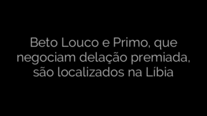 ​Beto Louco e Primo, que negociam delação premiada, são localizados na Líbia 